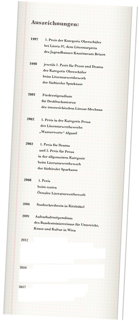 Auszeichnungen:


1997        1. Preis der Kategorie Oberschüler                 
                bei Litera 97, dem Literaturpreis 
                des Jugendhauses Kassianeum Brixen

1998        jeweils 1. Preis für Prosa und Drama
                der Kategorie Oberschüler
                beim Literaturwettbewerb 
                der Südtiroler Sparkasse 

2001        Förderstipendium 
                für Drehbuchautoren 
                der österreichischen Literar-Mechana

2002        1. Preis in der Kategorie Prosa
                des Literaturwettbewerbs 
               „Wasserworte“ Algund

2002        1. Preis für Drama 
                und 2. Preis für Prosa
               in der allgemeinen Kategorie 
               beim Literaturwettbewerb 
               der Südtiroler Sparkasse

2008        1. Preis 
                beim ersten 
                Ötztaler Literaturwettbewerb

2008        Stadtschreiberin in Kitzbühel

2009       Aufenthaltsstipendium 
              des Bundesministeriums für Unterricht,                         
              Kunst und Kultur in Wien

2012        Goldener Lorbeer 
                beim Sir-Walter-Scott-Wettbewerb
                für den besten historischen Roman 2010/11
                zuerkannt an “Helena”

2016        Stipendium für die Dramatikerinnenbörse
                des Jugendtheaterfestivals Luaga & Losna 
                Nenzing, Vorarlberg

2017        2. Platz beim Essay-Wettbewerb 
                der Berner Zeitung “Der Bund”
                mit “Per aspera ad astra”