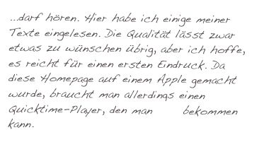 ...darf hören. Hier habe ich einige meiner Texte eingelesen. Die Qualität lässt zwar etwas zu wünschen übrig, aber ich hoffe, es reicht für einen ersten Eindruck. Da diese Homepage auf einem Apple gemacht wurde, braucht man allerdings einen Quicktime-Player, den man hier bekommen kann.